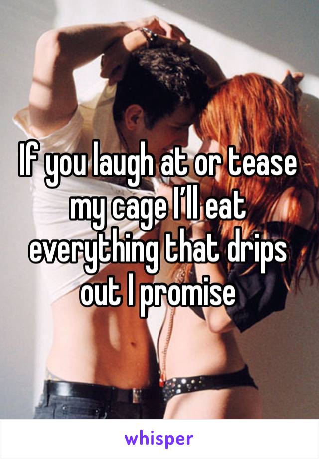 If you laugh at or tease my cage I’ll eat everything that drips out I promise 