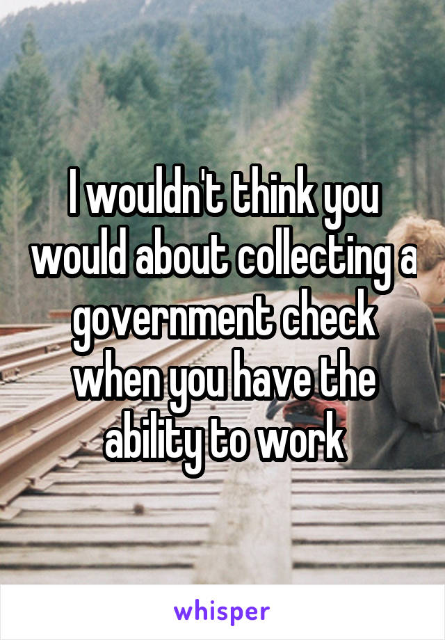 I wouldn't think you would about collecting a government check when you have the ability to work