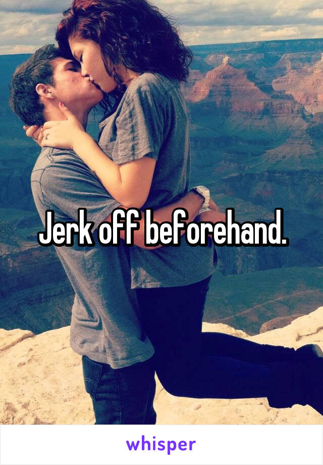 Jerk off beforehand.