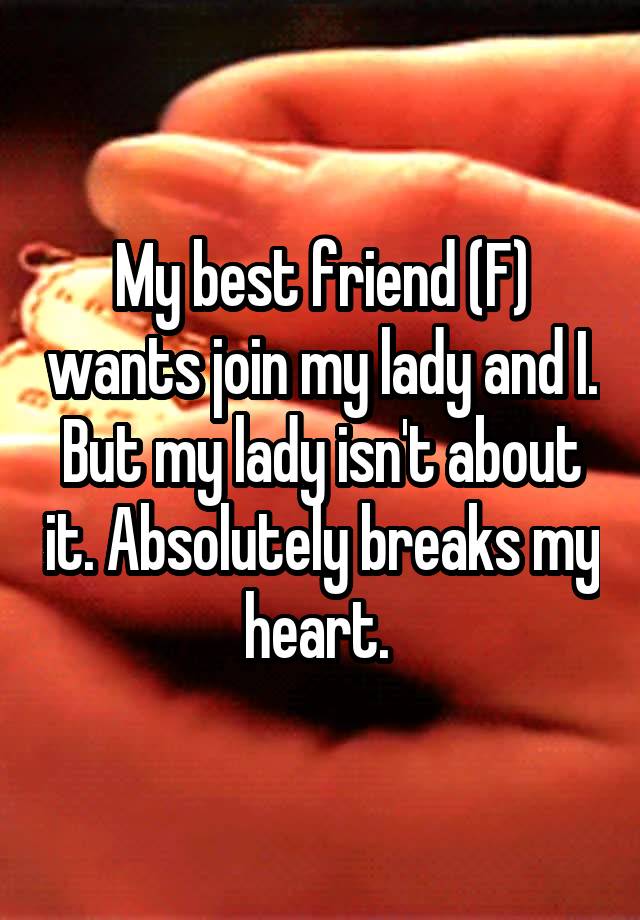 My best friend (F) wants join my lady and I. But my lady isn't about it. Absolutely breaks my heart. 