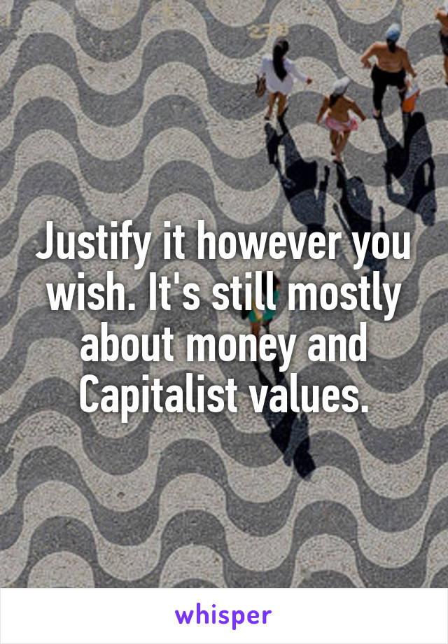 Justify it however you wish. It's still mostly about money and Capitalist values.