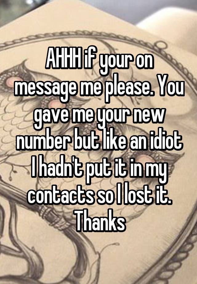 AHHH if your on message me please. You gave me your new number but like an idiot I hadn't put it in my contacts so I lost it. Thanks