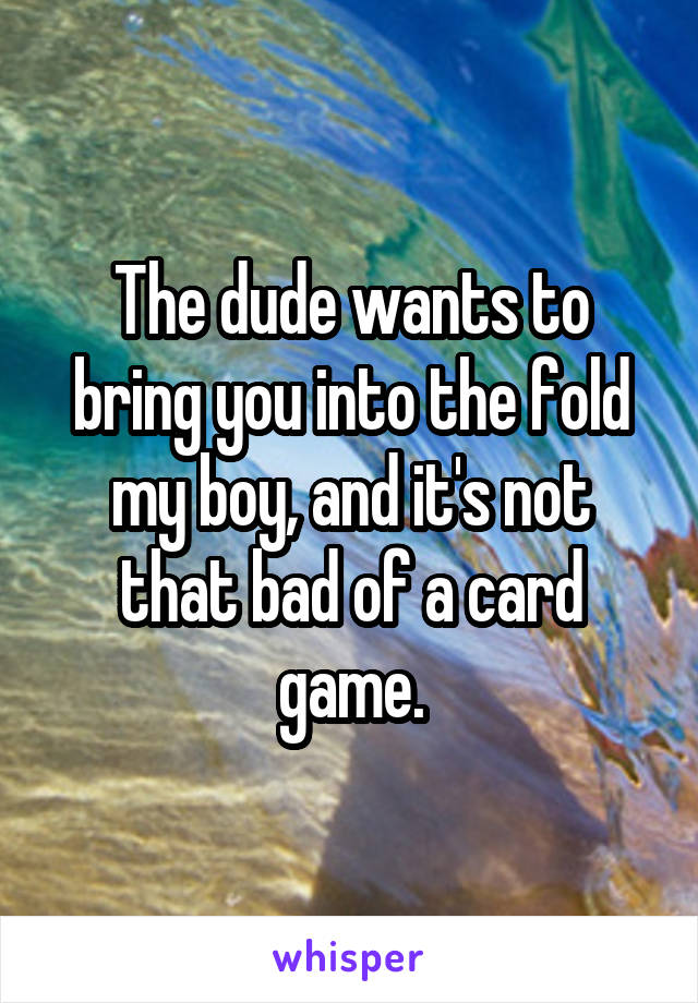 The dude wants to bring you into the fold my boy, and it's not that bad of a card game.