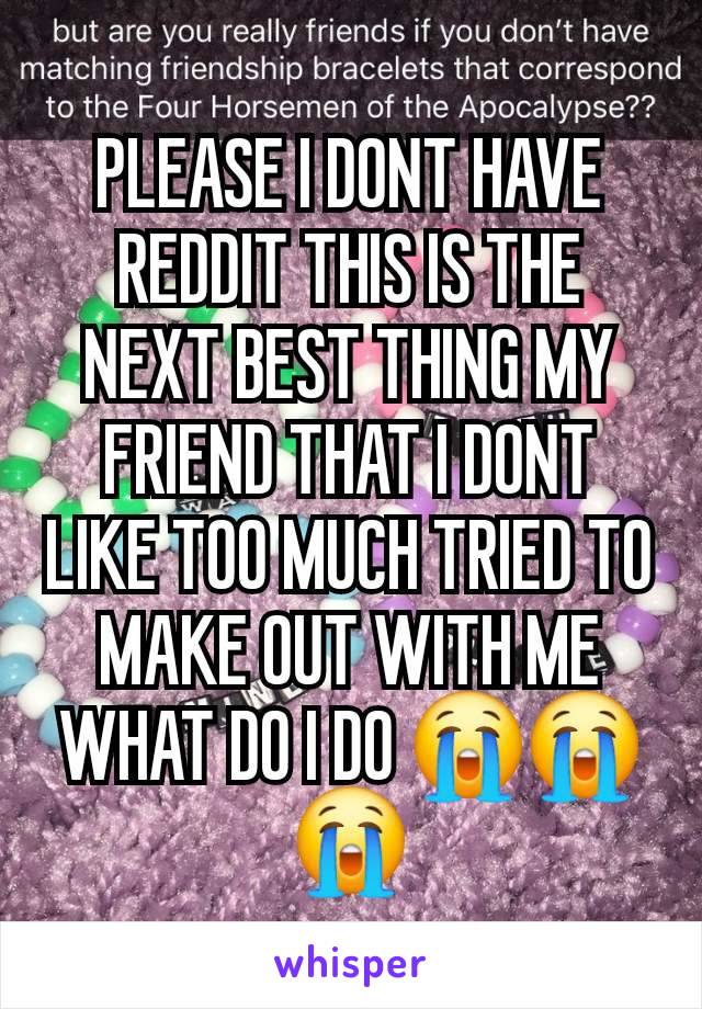 PLEASE I DONT HAVE REDDIT THIS IS THE NEXT BEST THING MY FRIEND THAT I DONT LIKE TOO MUCH TRIED TO MAKE OUT WITH ME WHAT DO I DO 😭😭😭