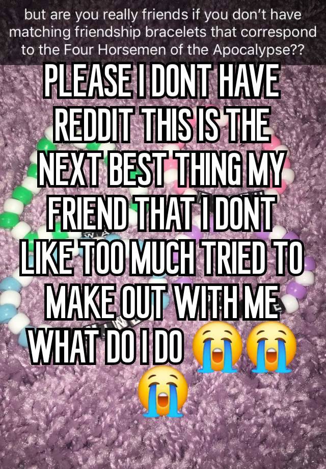 PLEASE I DONT HAVE REDDIT THIS IS THE NEXT BEST THING MY FRIEND THAT I DONT LIKE TOO MUCH TRIED TO MAKE OUT WITH ME WHAT DO I DO 😭😭😭