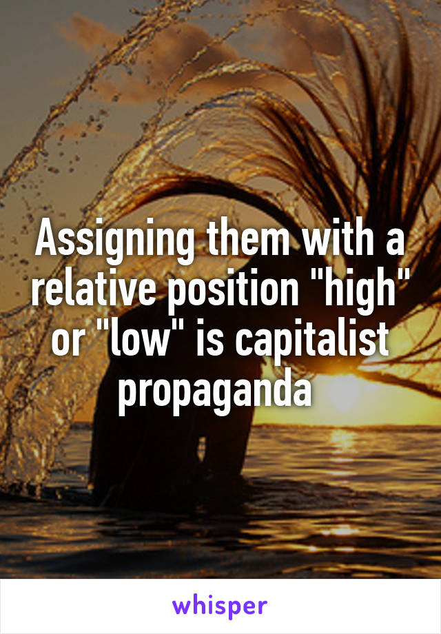 Assigning them with a relative position "high" or "low" is capitalist propaganda 