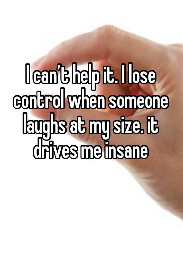 I can’t help it. I lose control when someone laughs at my size. it drives me insane 