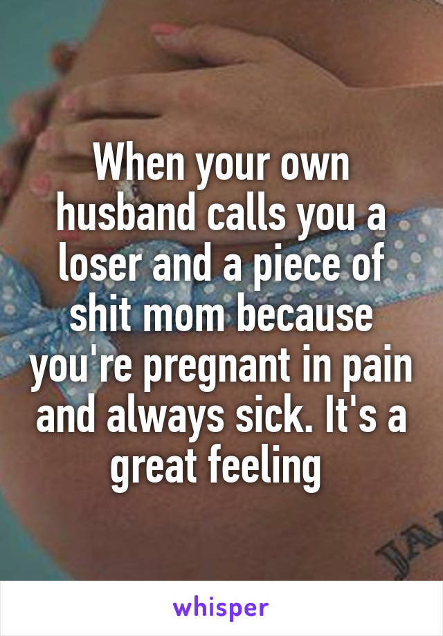 When your own husband calls you a loser and a piece of shit mom because you're pregnant in pain and always sick. It's a great feeling 