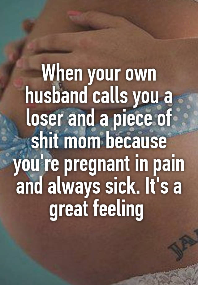 When your own husband calls you a loser and a piece of shit mom because you're pregnant in pain and always sick. It's a great feeling 