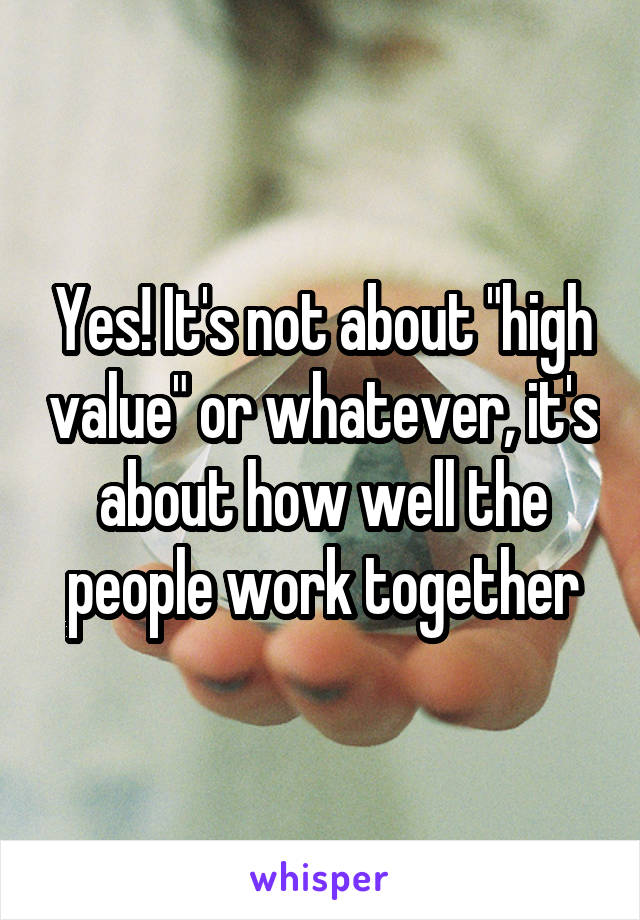 Yes! It's not about "high value" or whatever, it's about how well the people work together