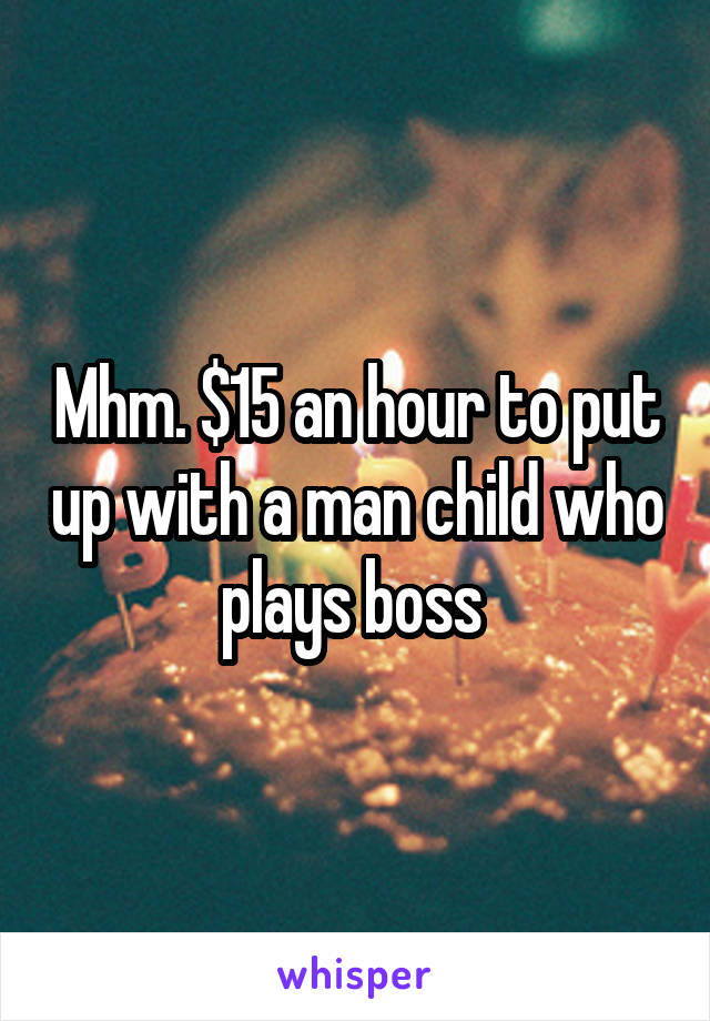 Mhm. $15 an hour to put up with a man child who plays boss 