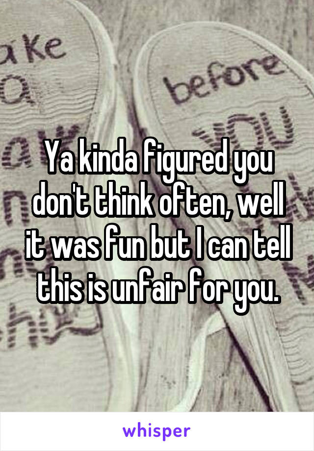 Ya kinda figured you don't think often, well it was fun but I can tell this is unfair for you.