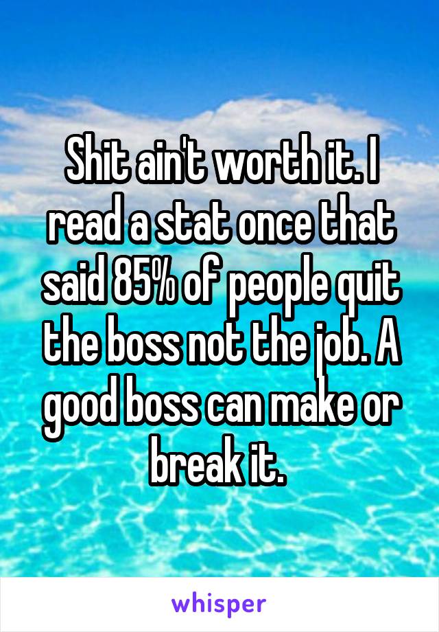 Shit ain't worth it. I read a stat once that said 85% of people quit the boss not the job. A good boss can make or break it. 