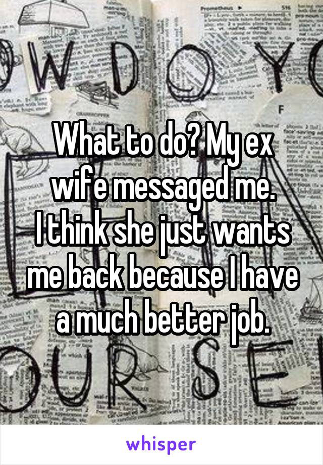 What to do? My ex wife messaged me.
I think she just wants me back because I have a much better job.