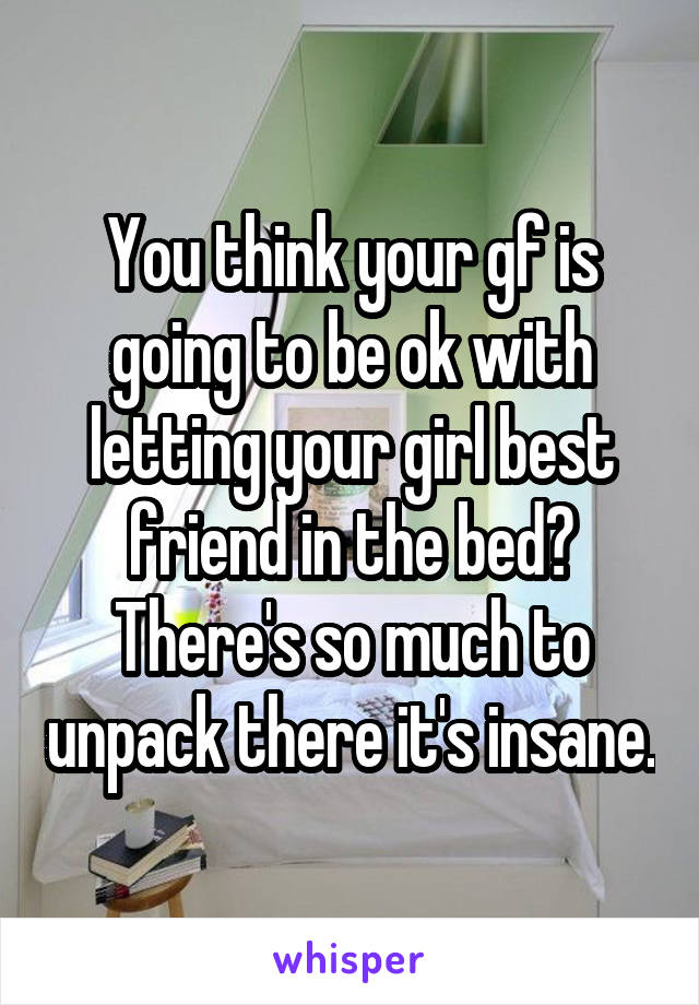 You think your gf is going to be ok with letting your girl best friend in the bed? There's so much to unpack there it's insane.