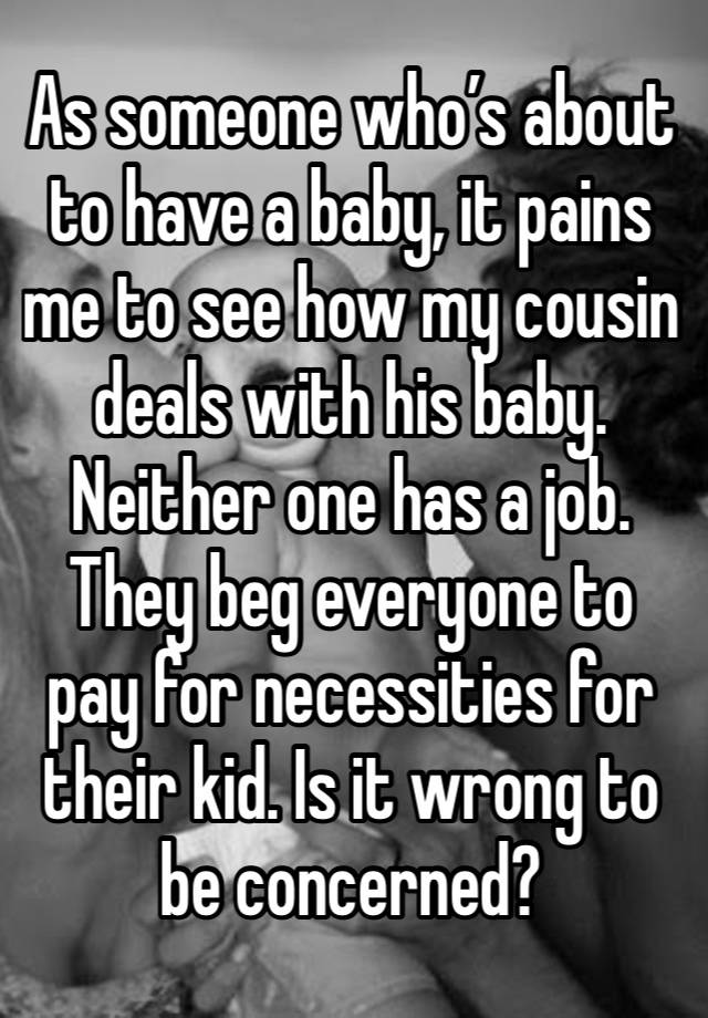 As someone who’s about to have a baby, it pains me to see how my cousin deals with his baby. Neither one has a job. They beg everyone to pay for necessities for their kid. Is it wrong to be concerned?