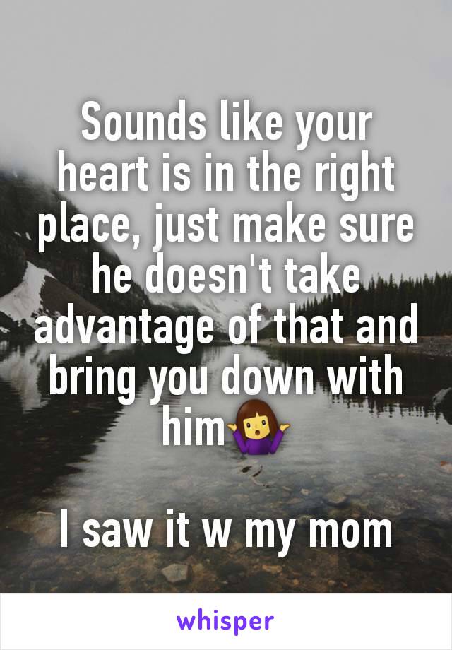 Sounds like your heart is in the right place, just make sure he doesn't take advantage of that and bring you down with him🤷‍♀️

I saw it w my mom