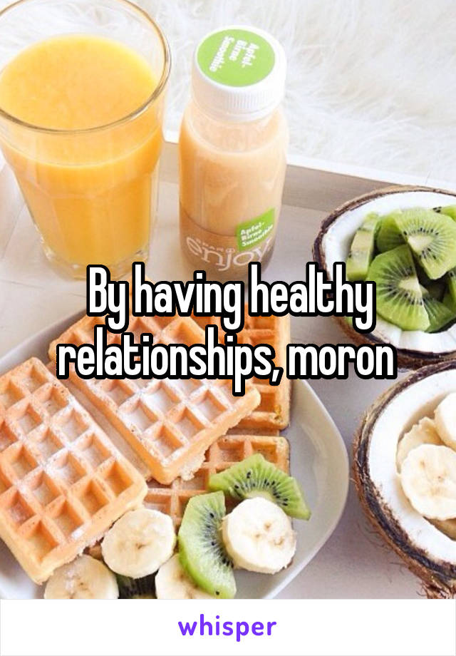 By having healthy relationships, moron 