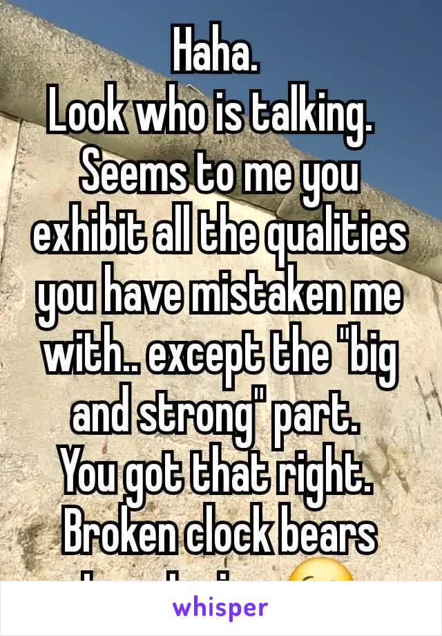 Haha. 
Look who is talking.  
Seems to me you exhibit all the qualities you have mistaken me with.. except the "big and strong" part. 
You got that right. 
Broken clock bears true twice. 😉