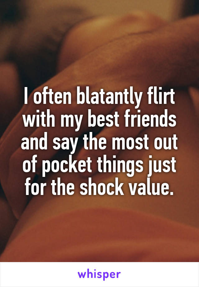 I often blatantly flirt with my best friends and say the most out of pocket things just for the shock value.