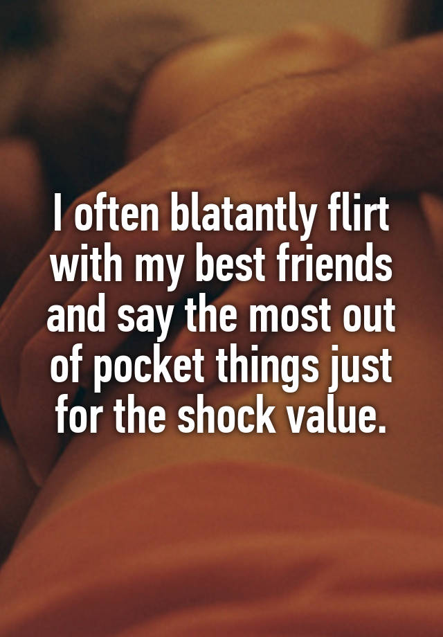 I often blatantly flirt with my best friends and say the most out of pocket things just for the shock value.