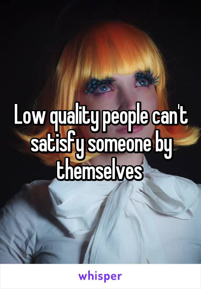 Low quality people can't satisfy someone by themselves 