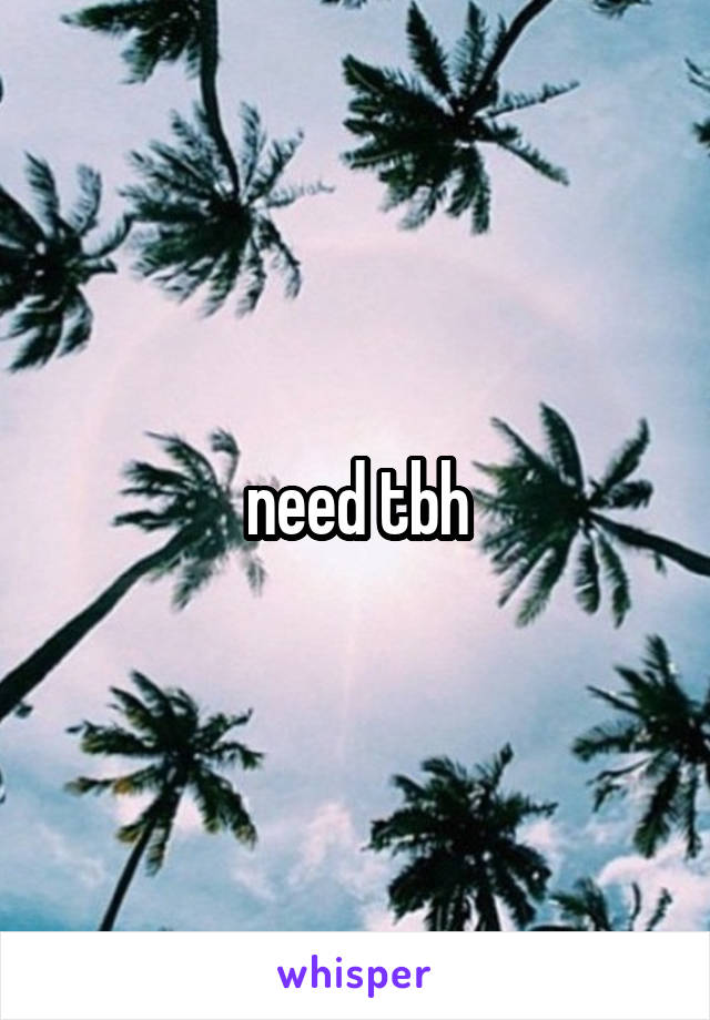 need tbh
