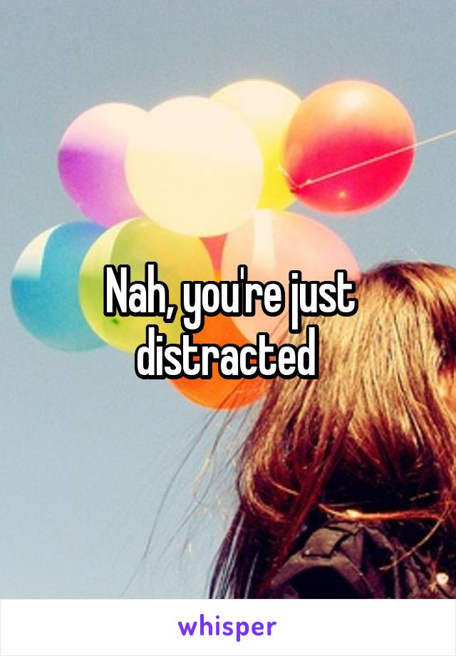 Nah, you're just distracted 