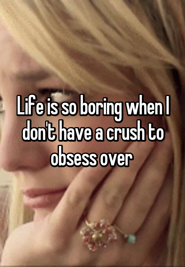 Life is so boring when I don't have a crush to obsess over 