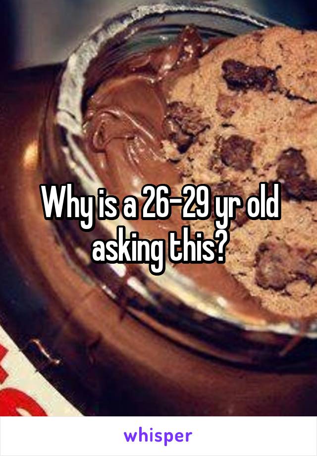 Why is a 26-29 yr old asking this?