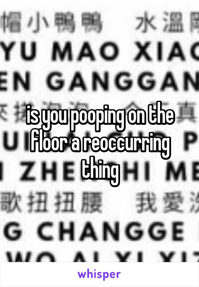 is you pooping on the floor a reoccurring thing