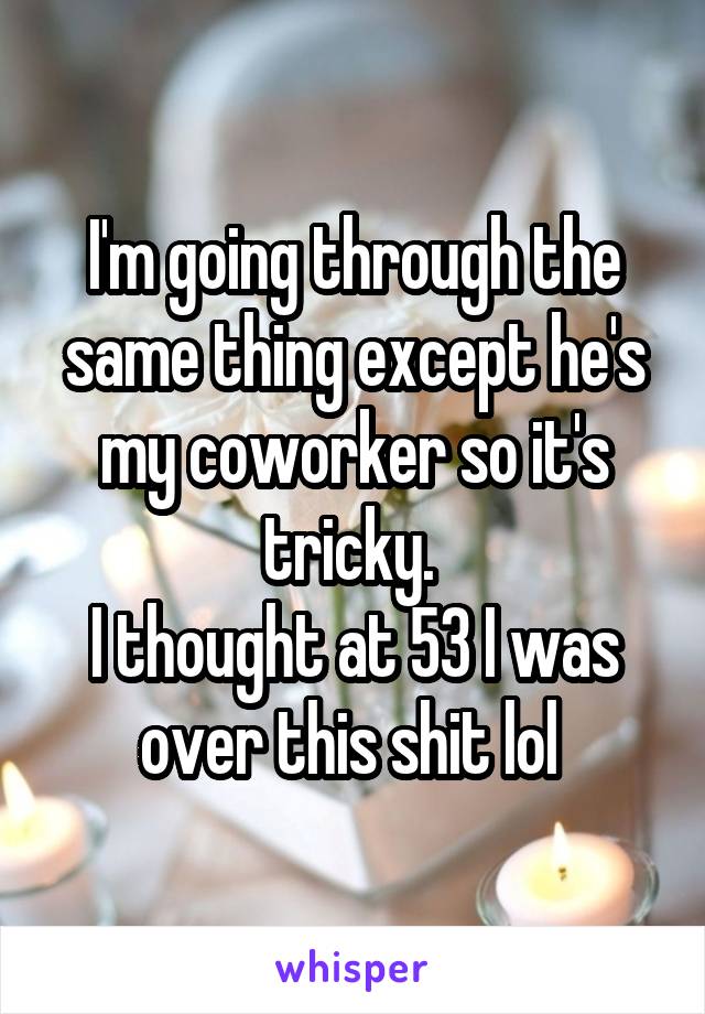 I'm going through the same thing except he's my coworker so it's tricky. 
I thought at 53 I was over this shit lol 