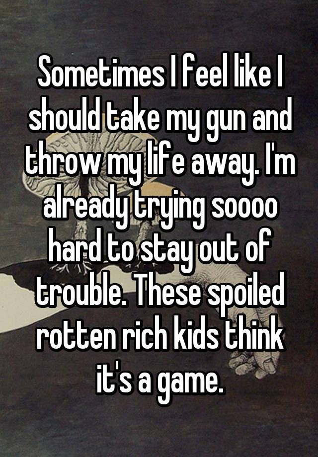 Sometimes I feel like I should take my gun and throw my life away. I'm already trying soooo hard to stay out of trouble. These spoiled rotten rich kids think it's a game.