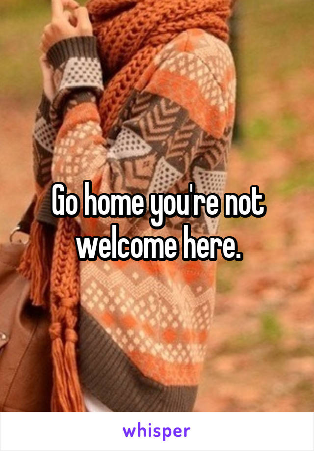 Go home you're not welcome here.