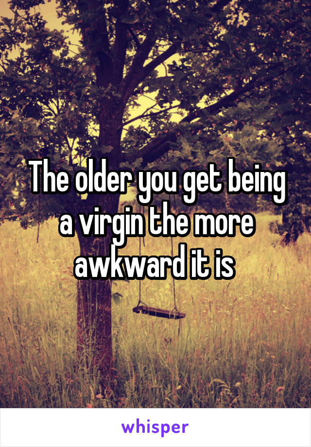 The older you get being a virgin the more awkward it is 