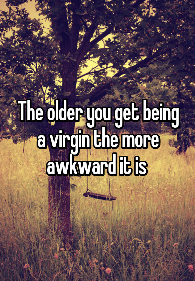 The older you get being a virgin the more awkward it is 