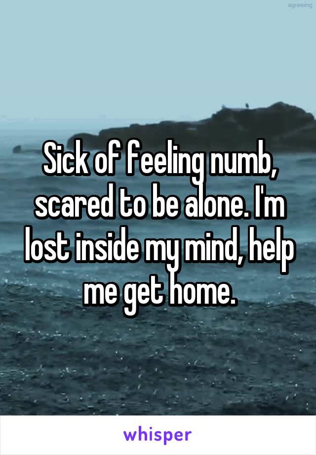 Sick of feeling numb, scared to be alone. I'm lost inside my mind, help me get home.