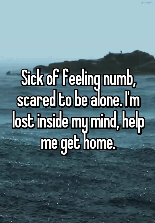 Sick of feeling numb, scared to be alone. I'm lost inside my mind, help me get home.
