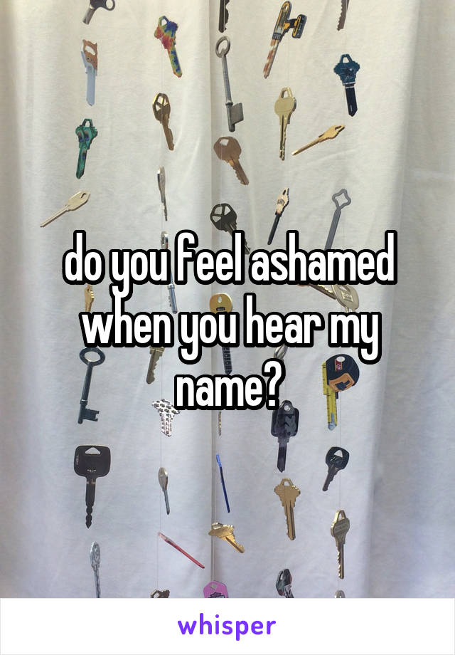 do you feel ashamed when you hear my name?