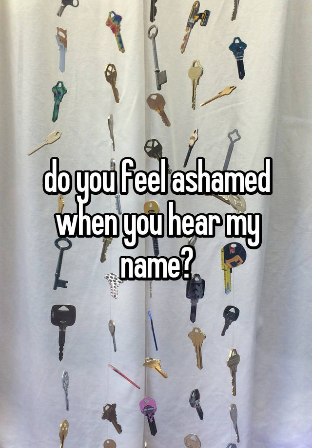 do you feel ashamed when you hear my name?