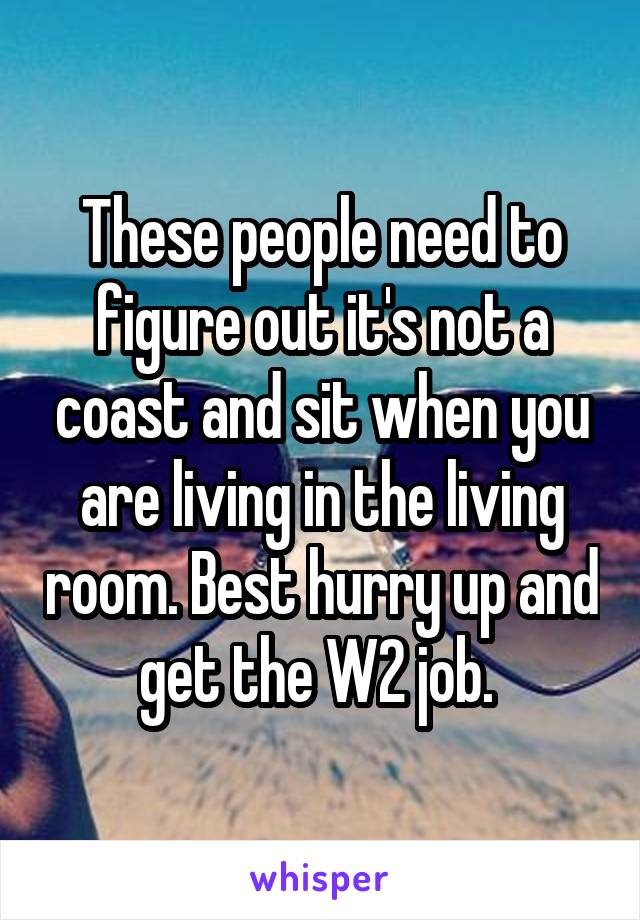 These people need to figure out it's not a coast and sit when you are living in the living room. Best hurry up and get the W2 job. 