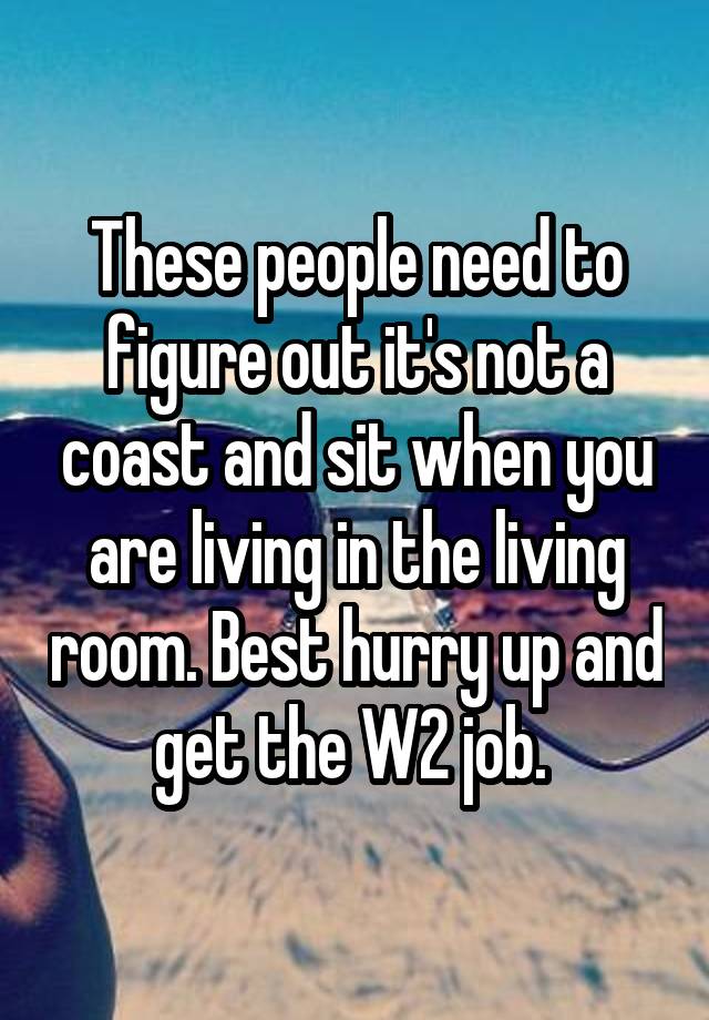 These people need to figure out it's not a coast and sit when you are living in the living room. Best hurry up and get the W2 job. 