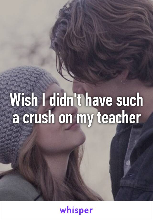 Wish I didn't have such a crush on my teacher