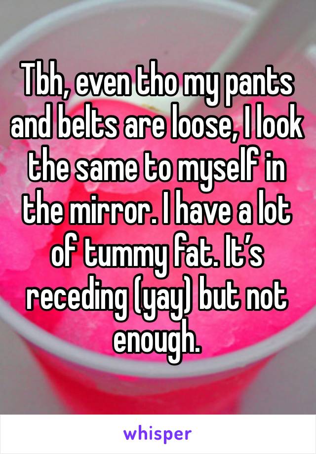 Tbh, even tho my pants and belts are loose, I look the same to myself in the mirror. I have a lot of tummy fat. It’s receding (yay) but not enough. 