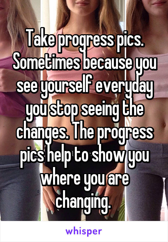 Take progress pics. Sometimes because you see yourself everyday you stop seeing the changes. The progress pics help to show you where you are changing. 