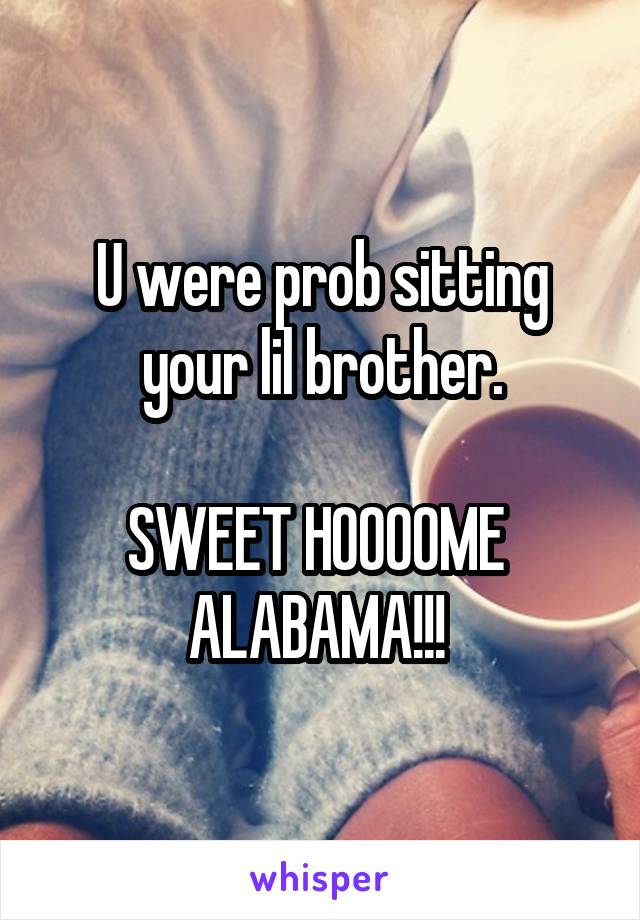 U were prob sitting your lil brother.

SWEET HOOOOME 
ALABAMA!!! 