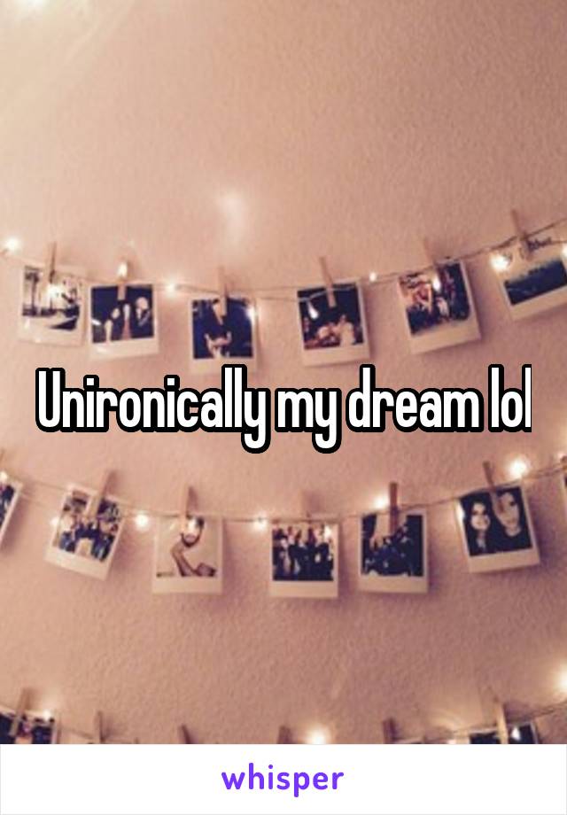 Unironically my dream lol