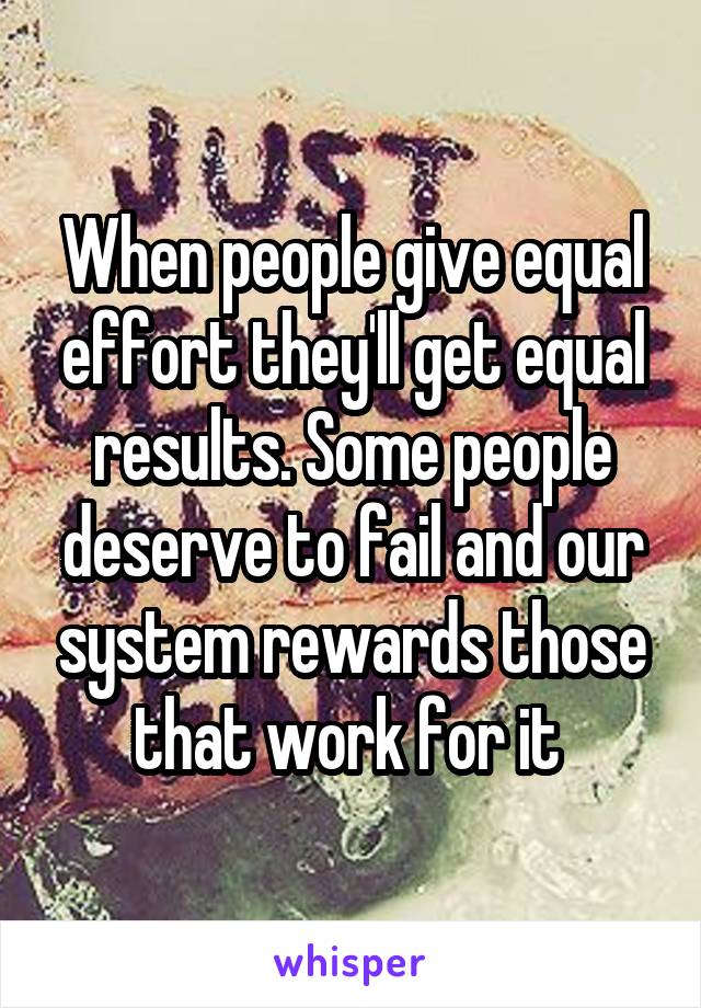 When people give equal effort they'll get equal results. Some people deserve to fail and our system rewards those that work for it 