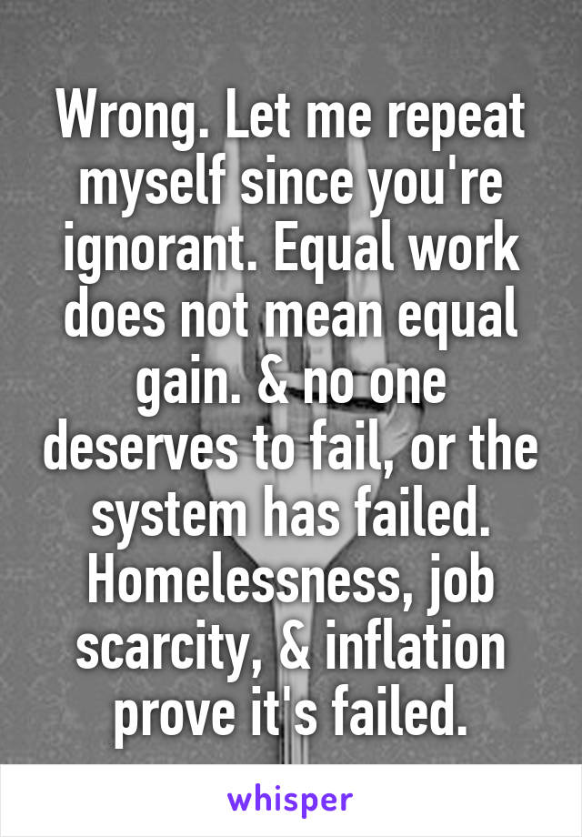 Wrong. Let me repeat myself since you're ignorant. Equal work does not mean equal gain. & no one deserves to fail, or the system has failed. Homelessness, job scarcity, & inflation prove it's failed.