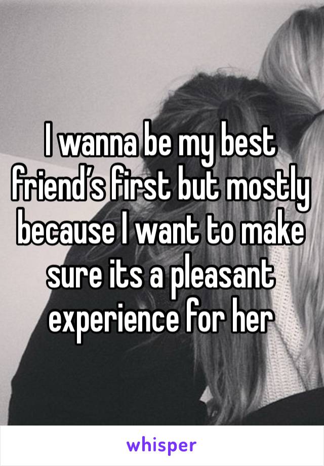 I wanna be my best friend’s first but mostly because I want to make sure its a pleasant experience for her